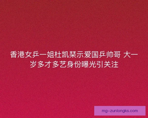 香港女乒一姐杜凯琹示爱国乒帅哥 大一岁多才多艺身份曝光引关注