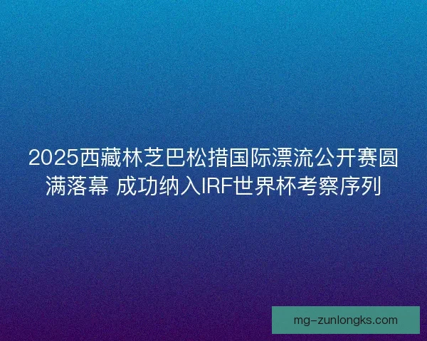 2025西藏林芝巴松措国际漂流公开赛圆满落幕 成功纳入IRF世界杯考察序列